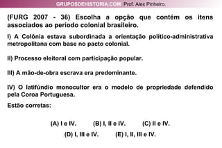 (FURG 2007 - 36) Escolha a opção que contém os itens associados ao período colonial brasileiro. I) A Colônia estava subordinada a orientação político-administrativa metropolitana com base no pacto colonial. II) Processo eleitoral com participação popular. III) A mão-de-obra escrava era predominante. IV) O latifúndio monocultor era o modelo de propriedade defendido pela Coroa Portuguesa. Estão corretas: (A) I e IV.  (B) I, II e IV.  (C) II e IV. (D) I, III e IV.  (E) I, II, III e IV. GRUPOSDEHISTORIA.COM   Prof. Alex Pinheiro. 