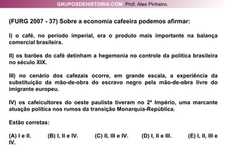 (FURG 2007 - 37) Sobre a economia cafeeira podemos afirmar: I) o café, no período imperial, era o produto mais importante na balança comercial brasileira. II) os barões do café detinham a hegemonia no controle da política brasileira no século XIX. III) no cenário dos cafezais ocorre, em grande escala, a experiência da substituição da mão-de-obra do escravo negro pela mão-de-obra livre do imigrante europeu. IV) os cafeicultores do oeste paulista tiveram no 2º Império, uma marcante atuação política nos rumos da transição Monarquia-República. Estão corretas: (A) I e II.  (B) I, II e IV.  (C) II, III e IV.  (D) I, II e III.  (E) I, II, III e IV. GRUPOSDEHISTORIA.COM   Prof. Alex Pinheiro. 