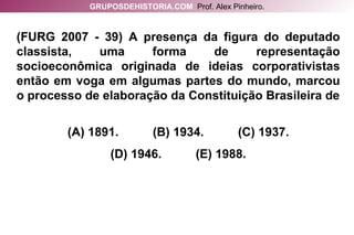 (FURG 2007 - 39) A presença da figura do deputado classista, uma forma de representação socioeconômica originada de ideias corporativistas então em voga em algumas partes do mundo, marcou o processo de elaboração da Constituição Brasileira de (A) 1891.  (B) 1934.  (C) 1937. (D) 1946.  (E) 1988. GRUPOSDEHISTORIA.COM   Prof. Alex Pinheiro. 