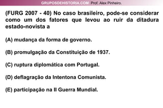 (FURG 2007 - 40) No caso brasileiro, pode-se considerar como um dos fatores que levou ao ruir da ditadura estado-novista a (A) mudança da forma de governo. (B) promulgação da Constituição de 1937. (C) ruptura diplomática com Portugal. (D) deflagração da Intentona Comunista. (E) participação na II Guerra Mundial. GRUPOSDEHISTORIA.COM   Prof. Alex Pinheiro. 