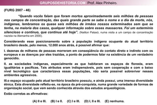 (FURG 2007 - 46)  “ Quando vocês falam que foram mortos aproximadamente seis milhões de pessoas nos campos de concentração, das quais grande parte se sabe o nome e o dia da morte, nós, indígenas, lembramos os quase seis milhões de irmãos nossos exterminados sem que se tenha, na maioria dos casos, qualquer informação sobre esses massacres. Foi um extermínio silencioso e contínuo, que continua até hoje”.   (Nailton Pataxó, numa visita a um campo de concentração nazista na Alemanha em 2000). Considerando esse posicionamento sobre a população indígena ocupante do atual território brasileiro desde, pelo menos, 12.000 anos atrás, é possível afirmar que: I. dezenas de milhares de pessoas morreram em conseqüência do contato direto e indireto com os europeus e as doenças por eles trazidas, a ponto de podermos falar na existência de um verdadeiro genocídio. II. as sociedades indígenas, especialmente as que habitaram os espaços de floresta, eram igualitárias e pacíficas. Tais atributos eram indispensáveis, pois sem cooperação e com o baixo nível tecnológico que caracterizava essas populações, não seria possível sobreviver nesses ambientes agressivos. III.o espaço ocupado pelo atual território brasileiro possuiu, e ainda possui, uma imensa diversidade étnica. Esta diversidade refletiu-se, na época da pré-conquista, numa grande variedade de formas de organização social, que vem sendo conhecida através dos estudos arqueológicos. Estão corretas as afirmativas: (A) II e III.  (B) I e II.  (C) I e III.  (D) I, II e III.  (E) nenhuma. GRUPOSDEHISTORIA.COM   Prof. Alex Pinheiro. 