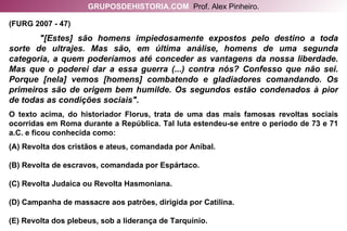 (FURG 2007 - 47)  "[Estes] são homens impiedosamente expostos pelo destino a toda sorte de ultrajes. Mas são, em última análise, homens de uma segunda categoria, a quem poderíamos até conceder as vantagens da nossa liberdade. Mas que o poderei dar a essa guerra (...) contra nós? Confesso que não sei. Porque [nela] vemos [homens] combatendo e gladiadores comandando. Os primeiros são de origem bem humilde. Os segundos estão condenados à pior de todas as condições sociais". O texto acima, do historiador Florus, trata de uma das mais famosas revoltas sociais ocorridas em Roma durante a República. Tal luta estendeu-se entre o período de 73 e 71 a.C. e ficou conhecida como: (A) Revolta dos cristãos e ateus, comandada por Aníbal. (B) Revolta de escravos, comandada por Espártaco. (C) Revolta Judaica ou Revolta Hasmoniana. (D) Campanha de massacre aos patrões, dirigida por Catilina. (E) Revolta dos plebeus, sob a liderança de Tarquínio. GRUPOSDEHISTORIA.COM   Prof. Alex Pinheiro. 