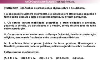 (FURG 2007 - 48) Analise as proposições abaixo sobre o Feudalismo. I. A sociedade feudal era estamental, e o indivíduo era classificado segundo a forma como possuía a terra e o seu nascimento, ou origem sangüínea. II. Os servos tinham mobilidade geográfica e eram soldados e artesãos, pagando a corvéia, as banalidades e o vintém, sendo dispensados da talha sobre a produção. III. Os escravos eram muito raros na Europa Ocidental, devido à condenação religiosa, sendo mais freqüentes entre os muçulmanos ibéricos. IV. A nobreza tinha a posse jurídica da terra, prestava Homenagem e Benefício, possuindo poderes políticos, militares e jurídicos sobre os demais. Estão corretas as afirmativas: (A) I, III e IV.  (B) II, III e IV.  (C) I, II e IV.  (D) I, II e III.  (E) todas. GRUPOSDEHISTORIA.COM   Prof. Alex Pinheiro. 