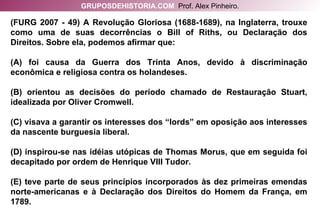 (FURG 2007 - 49) A Revolução Gloriosa (1688-1689), na Inglaterra, trouxe como uma de suas decorrências o Bill of Riths, ou Declaração dos Direitos. Sobre ela, podemos afirmar que: (A) foi causa da Guerra dos Trinta Anos, devido à discriminação econômica e religiosa contra os holandeses. (B) orientou as decisões do período chamado de Restauração Stuart, idealizada por Oliver Cromwell. (C) visava a garantir os interesses dos “lords” em oposição aos interesses da nascente burguesia liberal. (D) inspirou-se nas idéias utópicas de Thomas Morus, que em seguida foi decapitado por ordem de Henrique VIII Tudor. (E) teve parte de seus princípios incorporados às dez primeiras emendas norte-americanas e à Declaração dos Direitos do Homem da França, em 1789. GRUPOSDEHISTORIA.COM   Prof. Alex Pinheiro. 