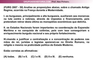 (FURG 2007 - 50) Analise as proposições abaixo, sobre o chamado Antigo Regime, ocorrido na França durante a Modernidade. I. os burgueses, principalmente a alta burguesia, auxiliaram aos monarcas na luta contra a nobreza, através de impostos e financiamento, pois pretendiam retirar desta última os monopólios econômicos que detinha. II. os Estados Nacionais foram importantes na coordenação da Expansão Marítima e na conquista de colônias, pois com isso conseguiriam o enriquecimento burguês nacional e seu próprio fortalecimento. III.visando a justificar a centralização e a concentração de poderes nas mãos do rei, juristas e legistas apoiaram-se no Direito Romano, na religião e mesmo na praticidade política do Estado Moderno. Estão corretas as afirmativas: (A) todas.  (B) I e II.  (C) I e III.  (D) II e III.  (E) nenhuma. GRUPOSDEHISTORIA.COM   Prof. Alex Pinheiro. 