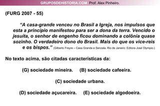 (FURG 2007 - 55) “ A casa-grande venceu no Brasil a Igreja, nos impulsos que esta a princípio manifestou para ser a dona da terra. Vencido o jesuíta, o senhor de engenho ficou dominando a colônia quase sozinho. O verdadeiro dono do Brasil. Mais do que os vice-reis e os bispos.”   (Gilberto Freyre – Casa Grande e Senzala. Rio de Janeiro: Editora José Olympio.) No texto acima, são citadas características da: sociedade mineira.  (B) sociedade cafeeira.  (C) sociedade urbana. (D) sociedade açucareira.  (E) sociedade algodoeira. GRUPOSDEHISTORIA.COM   Prof. Alex Pinheiro. 