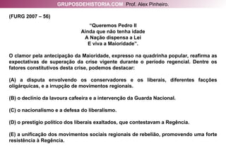 (FURG 2007 – 56) “ Queremos Pedro II Ainda que não tenha idade A Nação dispensa a Lei E viva a Maioridade”. O clamor pela antecipação da Maioridade, expresso na quadrinha popular, reafirma as expectativas de superação da crise vigente durante o período regencial. Dentre os fatores constitutivos desta crise, podemos destacar: (A) a disputa envolvendo os conservadores e os liberais, diferentes facções oligárquicas, e a irrupção de movimentos regionais. (B) o declínio da lavoura cafeeira e a intervenção da Guarda Nacional. (C) o nacionalismo e a defesa do liberalismo. (D) o prestígio político dos liberais exaltados, que contestavam a Regência. (E) a unificação dos movimentos sociais regionais de rebelião, promovendo uma forte resistência à Regência. GRUPOSDEHISTORIA.COM   Prof. Alex Pinheiro. 