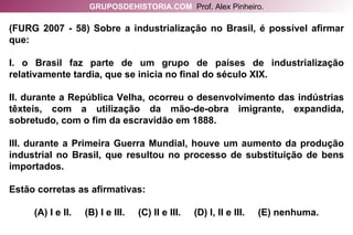(FURG 2007 - 58) Sobre a industrialização no Brasil, é possível afirmar que: I. o Brasil faz parte de um grupo de países de industrialização relativamente tardia, que se inicia no final do século XIX. II. durante a República Velha, ocorreu o desenvolvimento das indústrias têxteis, com a utilização da mão-de-obra imigrante, expandida, sobretudo, com o fim da escravidão em 1888. III. durante a Primeira Guerra Mundial, houve um aumento da produção industrial no Brasil, que resultou no processo de substituição de bens importados. Estão corretas as afirmativas: (A) I e II.  (B) I e III.  (C) II e III.  (D) I, II e III.  (E) nenhuma. GRUPOSDEHISTORIA.COM   Prof. Alex Pinheiro. 