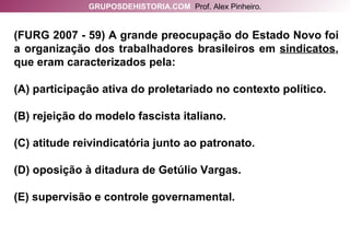 (FURG 2007 - 59) A grande preocupação do Estado Novo foi a organização dos trabalhadores brasileiros em  sindicatos , que eram caracterizados pela: (A) participação ativa do proletariado no contexto político. (B) rejeição do modelo fascista italiano. (C) atitude reivindicatória junto ao patronato. (D) oposição à ditadura de Getúlio Vargas. (E) supervisão e controle governamental. GRUPOSDEHISTORIA.COM   Prof. Alex Pinheiro. 