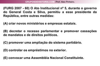 (FURG 2007 - 60) O Ato Institucional nº 5, durante o governo do General Costa e Silva, permitiu a esse presidente da República, entre outras medidas: (A) criar novos ministérios e empresas estatais. (B) decretar o recesso parlamentar e promover cassações de mandatos e de direitos políticos. (C) promover uma ampliação do sistema partidário. (D) controlar os empréstimos no exterior. (E) convocar uma Assembléia Nacional Constituinte. GRUPOSDEHISTORIA.COM   Prof. Alex Pinheiro. 