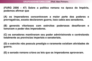 (FURG 2006 - 47) Sobre a política romana na época do Império, podemos afirmar que (A) os imperadores concentravam a maior parte dos poderes e prerrogativas, exceto declararem guerra, isso cabia aos senadores. (B) generais vitoriosos com exércitos poderosos desafiavam e tomavam o poder dos imperadores. (C) os senadores mantiveram seu poder administrando e controlando totalmente as províncias imperiais e senatoriais. (D) o exército não possuía prestígio e raramente existiam atividades de guerra. (E) o senado romano criava as leis que os imperadores aprovavam. GRUPOSDEHISTORIA.COM   Prof. Alex Pinheiro. 