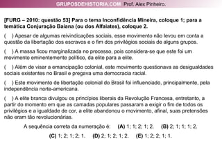 [FURG – 2010: questão 53] Para o tema Inconfidência Mineira, coloque 1; para a temática Conjuração Baiana (ou dos Alfaiates), coloque 2. (  ) Apesar de algumas reivindicações sociais, esse movimento não levou em conta a questão da libertação dos escravos e o fim dos privilégios sociais de alguns grupos. (  ) A massa ficou marginalizada no processo, pois considera-se que este foi um movimento eminentemente político, da elite para a elite. (  ) Além de visar a emancipação colonial, este movimento questionava as desigualdades sociais existentes no Brasil e pregava uma democracia racial. (  ) Este movimento de libertação colonial do Brasil foi influenciado, principalmente, pela independência norte-americana. (  ) A elite branca divulgou os princípios liberais da Revolução Francesa, entretanto, a partir do momento em que as camadas populares passaram a exigir o fim de todos os privilégios e a igualdade de cor, a elite abandonou o movimento, afinal, suas pretensões não eram tão revolucionárias. A sequência correta da numeração é:  (A)  1; 1; 2; 1; 2.  (B)  2; 1; 1; 1; 2. (C)  1; 2; 1; 2; 1.  (D)  2; 1; 2; 1; 2.  (E)  1; 2; 2; 1; 1. GRUPOSDEHISTORIA.COM   Prof. Alex Pinheiro. 