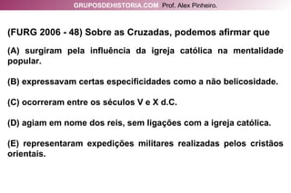 (FURG 2006 - 48) Sobre as Cruzadas, podemos afirmar que (A) surgiram pela influência da igreja católica na mentalidade popular. (B) expressavam certas especificidades como a não belicosidade. (C) ocorreram entre os séculos V e X d.C. (D) agiam em nome dos reis, sem ligações com a igreja católica. (E) representaram expedições militares realizadas pelos cristãos orientais. GRUPOSDEHISTORIA.COM   Prof. Alex Pinheiro. 