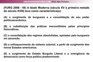 (FURG 2006 - 49) A Idade Moderna (século XV à primeira metade do século XVIII) teve como característica(s): (A) o surgimento da burguesia e a consolidação do seu poder políticoeconômico. (B) a substituição das práticas mercantilistas pelos princípios fisiocráticos. (C) a consolidação dos regimes absolutistas, apoiados pela burguesia em ascensão. (D) o enfraquecimento do sistema colonial, a partir do surgimento dos novos Estados americanos. (E) o surgimento do Estado Burguês Liberal e a emergência da democracia como força política predominante. GRUPOSDEHISTORIA.COM   Prof. Alex Pinheiro. 