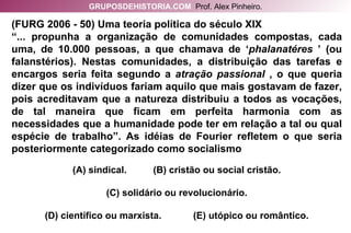 (FURG 2006 - 50) Uma teoria política do século XIX “ ... propunha a organização de comunidades compostas, cada uma, de 10.000 pessoas, a que chamava de ‘ phalanatéres  ’ (ou falanstérios). Nestas comunidades, a distribuição das tarefas e encargos seria feita segundo a  atração passional  , o que queria dizer que os indivíduos fariam aquilo que mais gostavam de fazer, pois acreditavam que a natureza distribuiu a todos as vocações, de tal maneira que ficam em perfeita harmonia com as necessidades que a humanidade pode ter em relação a tal ou qual espécie de trabalho”. As idéias de Fourier refletem o que seria posteriormente categorizado como socialismo (A) sindical.  (B) cristão ou social cristão. (C) solidário ou revolucionário. (D) científico ou marxista.  (E) utópico ou romântico. GRUPOSDEHISTORIA.COM   Prof. Alex Pinheiro. 