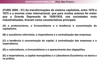 (FURG 2006 - 51) As transformações do sistema capitalista, entre 1870 e 1875 e a enorme crise internacional, que para muitos autores foi maior que a Grande Depressão de 1929/1935, nas sociedades mais industrializadas, tiveram como características principais (A) o protecionismo, o livrecambismo e a tendência à concentração do capitalismo. (B) o socialismo reformista, o imperialismo e a centralização das empresas. (C) a tendência à concentração do capital, à centralização das empresas e o imperialismo. (D) o colonialismo, o livrecambismo e o aparecimento dos oligopólios. (E) o imperialismo, o capital monopolista e o Liberalismo Econômico na teoria e na prática. GRUPOSDEHISTORIA.COM   Prof. Alex Pinheiro. 