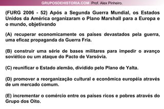 (FURG 2006 - 52) Após a Segunda Guerra Mundial, os Estados Unidos da América organizaram o Plano Marshall para a Europa e o mundo, objetivando (A) recuperar economicamente os países devastados pela guerra, uma eficaz propaganda da Guerra Fria. (B) construir uma série de bases militares para impedir o avanço soviético ou um ataque do Pacto de Varsóvia. (C) reunificar o Estado alemão, dividido pelo Plano de Yalta. (D) promover a reorganização cultural e econômica européia através de um mercado comum. (E) incrementar o comércio entre os países ricos e pobres através do Grupo dos Oito. GRUPOSDEHISTORIA.COM   Prof. Alex Pinheiro. 