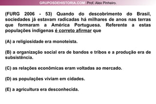 (FURG 2006 - 53) Quando do descobrimento do Brasil, sociedades já estavam radicadas há milhares de anos nas terras que formaram a América Portuguesa. Referente a estas populações indígenas  é correto afirmar  que (A) a religiosidade era monoteísta. (B) a organização social era de bandos e tribos e a produção era de subsistência. (C) as relações econômicas eram voltadas ao mercado. (D) as populações viviam em cidades. (E) a agricultura era desconhecida. GRUPOSDEHISTORIA.COM   Prof. Alex Pinheiro. 
