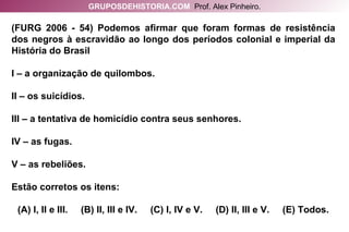 (FURG 2006 - 54) Podemos afirmar que foram formas de resistência dos negros à escravidão ao longo dos períodos colonial e imperial da História do Brasil I – a organização de quilombos. II – os suicídios. III – a tentativa de homicídio contra seus senhores. IV – as fugas. V – as rebeliões. Estão corretos os itens: (A) I, II e III.  (B) II, III e IV.  (C) I, IV e V.  (D) II, III e V.  (E) Todos. GRUPOSDEHISTORIA.COM   Prof. Alex Pinheiro. 