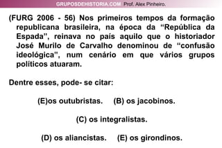 (FURG 2006 - 56) Nos primeiros tempos da formação republicana brasileira, na época da “República da Espada”, reinava no país aquilo que o historiador José Murilo de Carvalho denominou de “confusão ideológica”, num cenário em que vários grupos políticos atuaram.  Dentre esses, pode- se citar: os outubristas.  (B) os jacobinos.  (C) os integralistas. (D) os aliancistas.  (E) os girondinos. GRUPOSDEHISTORIA.COM   Prof. Alex Pinheiro. 
