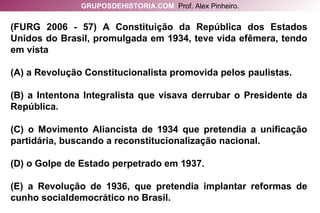 (FURG 2006 - 57) A Constituição da República dos Estados Unidos do Brasil, promulgada em 1934, teve vida efêmera, tendo em vista (A) a Revolução Constitucionalista promovida pelos paulistas. (B) a Intentona Integralista que visava derrubar o Presidente da República. (C) o Movimento Aliancista de 1934 que pretendia a unificação partidária, buscando a reconstitucionalização nacional. (D) o Golpe de Estado perpetrado em 1937. (E) a Revolução de 1936, que pretendia implantar reformas de cunho socialdemocrático no Brasil. GRUPOSDEHISTORIA.COM   Prof. Alex Pinheiro. 