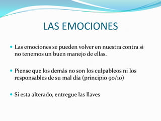 LAS EMOCIONES
 Las emociones se pueden volver en nuestra contra si
  no tenemos un buen manejo de ellas.

 Piense que los demás no son los culpable0s ni los
  responsables de su mal día (principio 90/10)

 Si esta alterado, entregue las llaves
 