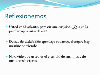 Reflexionemos
 Usted va al volante, para en una esquina, ¿Qué es lo
 primero que usted hace?

 Detrás de cada balón que vaya rodando, siempre hay
 un niño corriendo

 No olvide que usted es el ejemplo de sus hijos y de
 otros conductores.
 