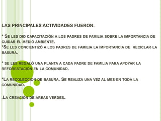 LAS PRINCIPALES ACTIVIDADES FUERON:

* SE LES DIO CAPACITACIÓN A LOS PADRES DE FAMILIA SOBRE LA IMPORTANCIA DE
CUIDAR EL MEDIO AMBIENTE.
*SE LES CONCIENTIZÓ A LOS PADRES DE FAMILIA LA IMPORTANCIA DE RECICLAR LA
BASURA.


* SE LES REGALÓ UNA PLANTA A CADA PADRE DE FAMILIA PARA APOYAR   LA
REFORESTACIÓN EN LA COMUNIDAD.


*LA RECOLECCIÓN DE BASURA. SE REALIZA UNA VEZ AL MES EN TODA LA
COMUNIDAD.


*LA CREACIÓN DE ÁREAS VERDES   .
 