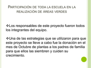 PARTICIPACIÓN DE TODA LA ESCUELA EN LA
      REALIZACIÓN DE ÁREAS VERDES



Los responsables de este proyecto fueron todos
los integrantes del equipo.

Una de las estrategias que se utilizaron para que
este proyecto se lleve a cabo fue la donación en el
mes de Octubre de plantas a los padres de familia
para que ellos las siembren y cuiden su
crecimiento.
 