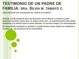 TESTIMONIO DE UN PADRE DE
FAMILIA: SRA. SILVIA M. TAMAYO C.
¿Qué aprendí con el proyecto de diseña el cambio?


Gracias a este proyecto que los alumnos nos lo dieron a conocer, pude
aprender muchas cosas que no sabía como son , la contaminación del medio
ambiente y lo valioso que es tener plantas, un terreno limpio y la reforestación.
Es importante mantener tu pueblo o ciudad limpia, pues mejora el ambiente y
la salud de las personas de la comunidad.
 