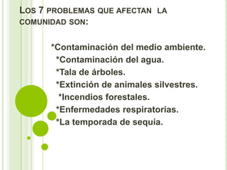 LOS 7 PROBLEMAS QUE AFECTAN LA
COMUNIDAD SON:


      *Contaminación del medio ambiente.
       *Contaminación del agua.
       *Tala de árboles.
       *Extinción de animales silvestres.
        *Incendios forestales.
       *Enfermedades respiratorias.
       *La temporada de sequía.
 