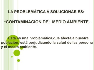 LA PROBLEMÁTICA A SOLUCIONAR ES:

 *CONTAMINACION DEL MEDIO AMBIENTE.


     Esta es una problemática que afecta a nuestra
población, está perjudicando la salud de las persona
y el medio ambiente.
 