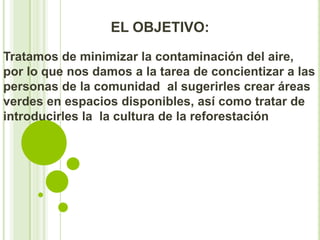 EL OBJETIVO:

Tratamos de minimizar la contaminación del aire,
por lo que nos damos a la tarea de concientizar a las
personas de la comunidad al sugerirles crear áreas
verdes en espacios disponibles, así como tratar de
introducirles la la cultura de la reforestación
 