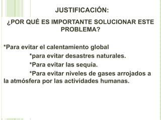 JUSTIFICACIÓN:
 ¿POR QUÉ ES IMPORTANTE SOLUCIONAR ESTE
                PROBLEMA?

*Para evitar el calentamiento global
         *para evitar desastres naturales.
         *Para evitar las sequía.
         *Para evitar niveles de gases arrojados a
la atmósfera por las actividades humanas.
 