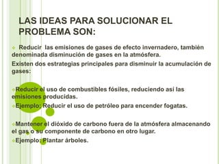 LAS IDEAS PARA SOLUCIONAR EL
    PROBLEMA SON:
 Reducir las emisiones de gases de efecto invernadero, también
denominada disminución de gases en la atmósfera.
Existen dos estrategias principales para disminuir la acumulación de
gases:

Reducir el uso de combustibles fósiles, reduciendo así las
emisiones producidas.
Ejemplo; Reducir el uso de petróleo para encender fogatas.



Mantener   el dióxido de carbono fuera de la atmósfera almacenando
el gas o su componente de carbono en otro lugar.
Ejemplo: Plantar árboles.
 