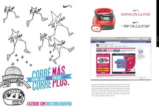 · Facebook applications were designed to engage the runners. With
  the Running Calculator you could compare distances between two
  points and then get how many of those you need to get to Chicago.
  Example: It’s takes 2300 times from your house to your girlfriend’s
  office to get to Chicago.” The Map Calculator help you visualize
  every week where your team is and where your competitors are:
  “Gee, we are already in Machu Pichu!”.
 