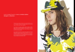 Levi’s invited Furia to create a limited edition
designer collection.




                   The theme was western meets color, using the Buffalo as icon
                   of the collection creating camouflage patterns and mix and
                   match of fabrics with custom graphics.

                   The collection had jeans, jackets, shirts, hoodies, t-shirts,
                   bags, hats, ties and accesories. Communication for the line
                   included store retail, press, fashion show, windows, an instore
                   launch event party and P  .R.

                   This collaboration effort went beyond this inittial line and was
                   followed by a second Levi’s by Furia collection sold in stores
                   in Brasil and Mexico markets, graphics for Levi’ s Premium,
                   ECO and Seasonal lines, and art direction for several fashion
                   shows at Buenos Aires fashion week.
 