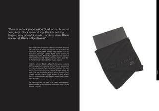 “There is a dark place inside of all of us. A secret
being kept. Black is everything. Black is nothing.
Elegant, sexy, powerful, classic, modern, sleek. Black
is a secret. Black is Sportswear”.


                  Black Pack is Nike Sportswear colletcion completely designed
                  with color black as theme. The objective was to influence the
                  influencers. Notorius Nike athletes were selected to be the
                  face of the campaign, Luciana Aymar (world number one
                  field hockey player), Sergio Kun Agüero (soccer player of
                  Atlético Madrid), Carla Rebecci (hockey player), Juan Mar-
                  tín Hernandez and Gonzalo Tiesi (rugby players).

                  Under the concept “Black is a Secret”, the agency created a
                  360º campaign that included a variety of pieces approached
                  in an innovative way and with high end art direction. The main
                  piece of communication was a secret limited edition art




                                                                                     EDGY
                  book, that was distributed among opinion leaders. Each
                  chapter portrait a secret black fantasy of each athlete.
                  Black is fantasy, black is wild, black is power, black is rebel,
                  black is magic.

                  The campaign also run print, OOH, retail, merchandising,
                  ipad application, and an exclusive secret black party in Punta
                  del Este, Uruguay.
 
