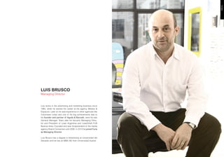 LUIS BRUSCO
Managing Director



Luis works in the advertising and marketing business since
1983, when he started his career at the agency Medios &
Espacios. Later on he add experience in other agencies like
Colonnese Lintas and one of his big achievements was to
be founder and partner of Agulla & Baccetti, were he was
General Manager. Years later he became Managing Direc-
tor and President of Lowe Argentina and Lowe/Draft FCB
Buenos Aires. Founded and was Vicepresident of the media
agency Brand Connection until 2006. In 2010 he joined Furia
as Managing Director.

Luis Brusco has a degree in Advertising at Universidad del
Salvador and he has an MBA IAE from Universidad Austral.
 