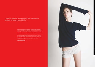 Concept, naming, brand identity and commercial
strategy for luxury brand Bully.




                Bully’s core product is cashmere, the brand also embraces a
                wide universe of luxury products. Famous male model / actor
                Iván de Pineda, María Montalembert and Lolo Tanoira are the
                founders and visionaires behind this new brand.

                Our service for the brand included design, catalog art direc-
                tion, website design, direct marketing, showroom concept, art
                buying, packaging, labeling, casting and retail ideas.

                www.thisisbully.net
 
