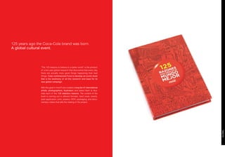 125 years ago the Coca-Cola brand was born.
A global cultural event.




                “The 125 reasons to believe in a better world” is the product
                of a two year global research that discovered that every day
                there are actually more good things happening than bad
                things. Coke commisioned Furia to develop an iconic book
                that is the testimony of all this research and base for its
                new global campaign.

                With this goal in mind Furia curated a long list of international
                artists, photographers, illustrators and asked them to illus-
                trate each of this 125 statistics reasons. The content of the
                book is coming out in diferent formats: hard cover, inserts,
                ipad application, print, posters, OOH, packaging, and docu-
                mentary videos that tells the making of the project.
 