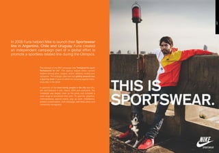 In 2008 Furia helped Nike to launch their Sportswear
line in Argentina, Chile and Uruguay. Furia created
an independent campaign part of a global effort to
promote a sportless related line during the Olimpics.


                  The concept of the 360º campaign was “Designed for sport
                  Remastered for life”. The agency helped select opinion
                  leaders among artist, singers, actors, athletes, models and
                  designers. The strategic idea was that getting dressed was
                  a sport by itself. A sport in which we compete against every-
                  body else in the street.

                  A selection of the most trendy people in the city was cho-
                  sen and featured in ads, videos, OOH and postcards. The
                  campaign was largely cover by the press and included a
                  wide range of activations from print, TV, guerrilla, graphics,
                  merchandising, special events, pop up store, installations,
                  product customization, viral campaign, web feed, press and
                  community managment.
 