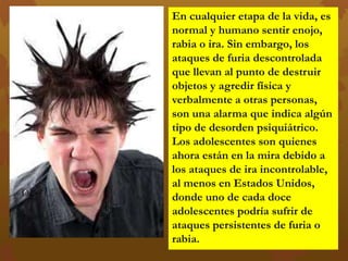 En cualquier etapa de la vida, es
normal y humano sentir enojo,
rabia o ira. Sin embargo, los
ataques de furia descontrolada
que llevan al punto de destruir
objetos y agredir física y
verbalmente a otras personas,
son una alarma que indica algún
tipo de desorden psiquiátrico.
Los adolescentes son quienes
ahora están en la mira debido a
los ataques de ira incontrolable,
al menos en Estados Unidos,
donde uno de cada doce
adolescentes podría sufrir de
ataques persistentes de furia o
rabia.
 