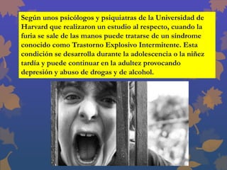 Según unos psicólogos y psiquiatras de la Universidad de
Harvard que realizaron un estudio al respecto, cuando la
furia se sale de las manos puede tratarse de un síndrome
conocido como Trastorno Explosivo Intermitente. Esta
condición se desarrolla durante la adolescencia o la niñez
tardía y puede continuar en la adultez provocando
depresión y abuso de drogas y de alcohol.
 