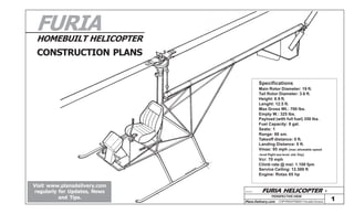 FURIA

HOMEBUILT HELICOPTER

CONSTRUCTION PLANS
Specifications

Main Rotor Diameter: 19 ft.
Tail Rotor Diameter: 3.6 ft.
Height: 6.9 ft.
Lenght: 12.5 ft.
Max Gross Wt.: 700 lbs.
Empty W.: 325 lbs.
Payload (with full fuel) 350 lbs.
Fuel Capacity: 8 gal.
Seats: 1
Range: 80 sm.
Takeoff distance: 0 ft.
Landing Distance: 0 ft.
Vmax: 95 mph (max allowable speed
-level flight sea level, std. Day)

Vcr: 70 mph
Climb rate @ msl: 1.100 fpm
Service Ceiling: 12.500 ft
Engine: Rotax 65 hp

NA
RA
DU
DO
AL
V
OS

Visit www.plansdelivery.com
regularly for Updates, News
and Tips.

A-17-1

FURIA HELICOPTER PERSPECTIVE VIEW

Plans Delivery.com

COPYRIGHT©2001 Osvaldo Durana

1

 