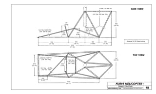 FURIA HELICOPTER -
Plans Delivery.com COPYRIGHT©2001 Osvaldo Durana 18
19 dia 1.65 wall thk
(3/4” Dia .065 wall Thk)
SIDE VIEW
720
(28.35)
340
(13.38)
380
(14.96)
460
(18.11)
790
(31.10)
1970
(77.55)
250
(9.84)
14,3 D. 1,65
(9/16” Dia
.065 W.Thk)
90
(3.54)
320
(12.6)
14.2 Dia 1.65 W.Thk.
(3/4” .065 W.Thk.)
570
(22.44)
22,2 Dia 1,65 Thk
(7/8” .065 Thk)
12,7 Dia. 1,65 Thk
(1/2” Dia. .065)
330
(13.0)
14,2 Dia.
1,65 W.Thk.
(3/4” .065)
740
(28.35)
250
(9.85)
1630
(64.17)
TOP VIEW
Material :4130 Steel tubing
PRIMARYSTRUCTURE
 