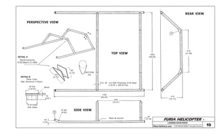 FURIA HELICOPTER -
Plans Delivery.com COPYRIGHT©2001 Osvaldo Durana
40 Dia
(1-9/16”)
To fit inside
skid tubes
6 (.25)
19
(3/4”)
Bevel
80
(3.15)
120
(4.72)
SECTION
A-A
A
A
PERSPECTIVE VIEW
TOP VIEW
SIDE VIEW
REAR VIEW
1500
(59.06)
A
810
(31.89)
410
(16.15)
O.D. 40 - 2,4 Wall Thickness 4130 Steel
(1-9/16” x .095 W.Thk)
1750
(68.90)
840
(33.07)
Weld all around
55
(2.18)
B
R 240
(9.45)
50
(1.97)
DETAIL B
Skids Caps
Mat: Aluminum 4 Req’d
DETAIL A
Reinforcements
4130 Steel 2,3 (.090)
19
LANDINGGEARSKIDS
 