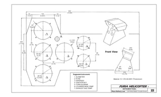 FURIA HELICOPTER -
Plans Delivery.com COPYRIGHT©2001 Osvaldo Durana 22
500
(19.68)
100
(3.937)
25
(1.0)
45
Degree
25
(1.0)
1
4
95
(3.74)
160
(6.29)
300
(11.81)
80 Dia
(3.15) 2
95
(3.74)
5
4 (.157)
Holes
67 Dia
(2.64) 6
80
(3.15)
60 Dia
(2.64)
7
89 Dia
(3.504) 3
Front View
250
(9.84)
75
Deg.
60
Deg.
400
(15.75)
1- ALTIMETER
2- R.P.M.
3- AIRSPEED
4- IGNITION KEY
5- TURN and BANK
6- CYLINDER HEAD TEMP
7- EXHAUST GAS TEMP
Suggested instruments
Material: 3 (1.181) thk 6061-T6 aluminum
INSTRUMENTPANEL
 