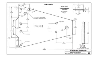 FURIA HELICOPTER -
Plans Delivery.com COPYRIGHT©2001 Osvaldo Durana
BLADE GRIP
23
40
(1.575)
18
(.708)
6,35
(.250)
6
(.236)8
(.315)
23
(.905)
8 (.315)
5
(.187)
40
(1.575)
39
(1.535)
7,9 (.3125) for counterweight
mounting (on upper plates only)
11
(.433)
29
(1.142)
7,9 (.3125)
76
(2.992)
54
(2.126)
156
(6.142)
20
(.787)
R 10
(.394)
7,9 (.3125)
215
(8.464)
6,35 (.250)
32
(1.260)
12
(.472)
R 2,5
(.0984)
54
(2.126)
22
(.866)
62
(2.441)
FULL SIZE
Bushing
Mat: Steel tube
O.D. 1/2” I.D. 5/16” - (2) Req’d
81
(3.20)
Blade Grip
Counterweight
Mat: 1045 Steel
2 Req’d.
40
(1.575)
23
(.905)
8
(.315)
5 (.197) 10
(.394)
FULL SIZE
FULL SIZE
MAIN ROTOR COMPONENTS
 