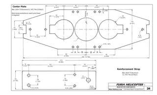FURIA HELICOPTER -
Plans Delivery.com COPYRIGHT©2001 Osvaldo Durana 24
Center Plate
47
(1.850)
28,2
(1.110)
8
(.315)
Mat: 2024-T3 Aluminum 5 (.197) Thk (3) Req’d.
Bend along centerline to match pivot head
(4 degrees)
42
(1.653)
51
(2.007)
62
(2.441)
40
(1.575)
CL
Bending
Line
62
(2.441)
6 (.236)
52
(2.047)
110
(4.331)
4,75
(.187)
4,75 (.187)
ABBA
350 (13.780)
80
(2.559)
80
(2.559)
Reinforcement Strap
Mat: 2024-T3 Aluminum
5 (.197) Thk (4) Req’d.
19
(.747)
54
(2.126)
29
(1.142)
7,9 (.3125)
134
(5.276)
32
(1.260)
6,35 (.250)
62
(2.441)
22
(.866)
12
(.472)
R 2,5
(.0984)
215
(8.464)
MAIN ROTOR COMPONENTS
 